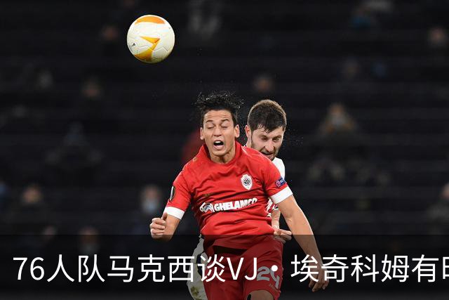 76人队马克西谈VJ·埃奇科姆有时让他恼火的事情：我会对他生气